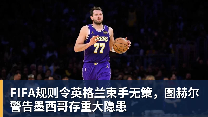 华体会体育FIFA规则令英格兰束手无策，图赫尔警告墨西哥存重大隐患