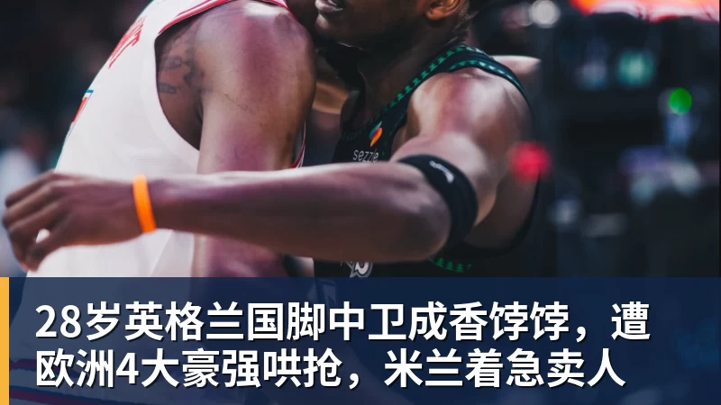 华体会体育28岁英格兰国脚中卫成香饽饽，遭欧洲4大豪强哄抢，米兰着急卖人