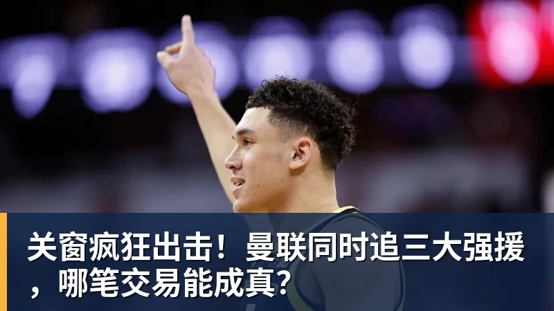 华体会体育关窗疯狂出击！曼联同时追三大强援，哪笔交易能成真？