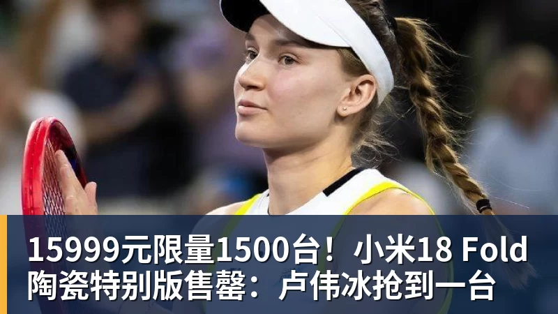 华体会体育15999元限量1500台！小米18 Fold陶瓷特别版售罄：卢伟冰抢到一台